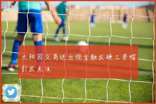 太阳因交易送出现金触发硬工资帽引发关注