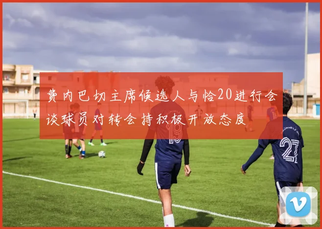 费内巴切主席候选人与恰20进行会谈球员对转会持积极开放态度