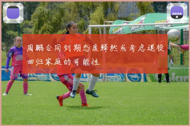 周鹏合同到期态度释然或考虑退役回归家庭的可能性