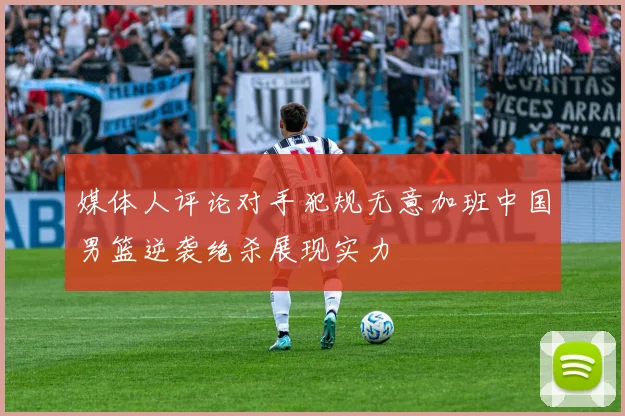 媒体人评论对手犯规无意加班中国男篮逆袭绝杀展现实力