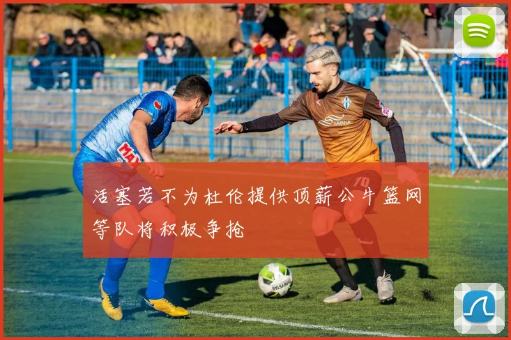 活塞若不为杜伦提供顶薪公牛篮网等队将积极争抢