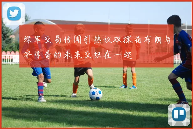 绿军交易传闻引热议双探花布朗与字母哥的未来交织在一起