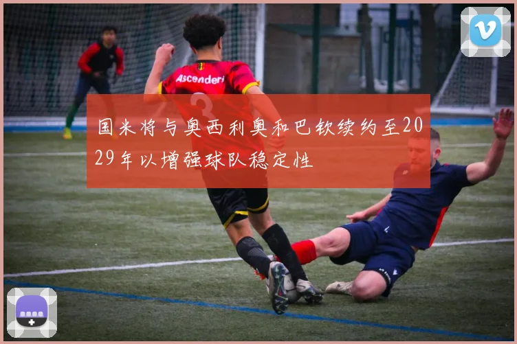 国米将与奥西利奥和巴钦续约至2029年以增强球队稳定性
